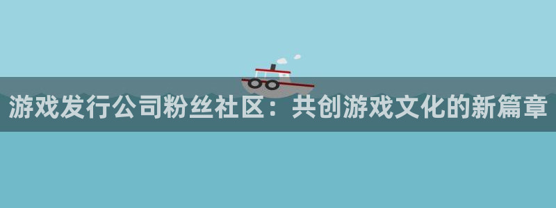 非凡游戏下载分分彩：游戏发行公司粉丝社区：共创游戏文化的新篇章